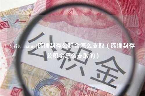 滁州深圳封存公积金怎么支取（深圳封存公积金怎么支取的）