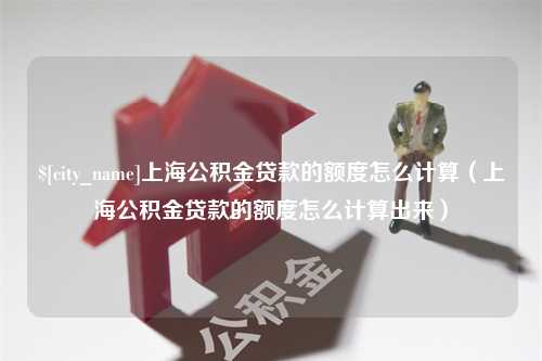 滁州上海公积金贷款的额度怎么计算（上海公积金贷款的额度怎么计算出来）